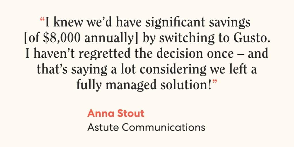 Quote from Anna Stout, Astute Communications. "I knew we'd have significant savings of $8,000 annually by switching to Gusto."