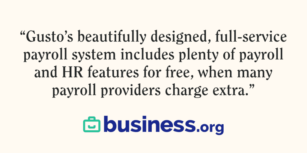 Quote from Business.org on Gusto. "Gusto’s beautifully designed, full-service payroll system includes plenty of payroll and HR features for free, when many payroll providers charge extra.”