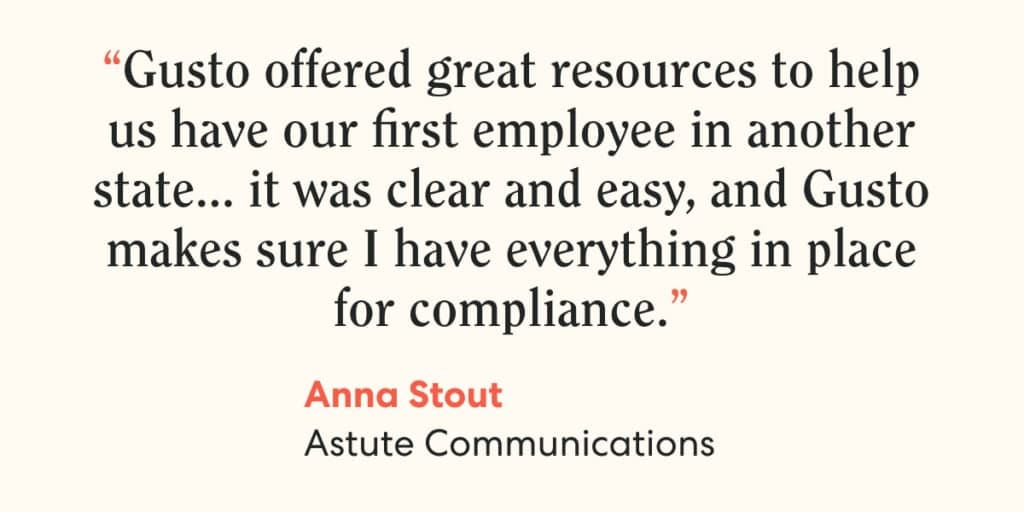 Quote from Anna Stout, Astute Communications, on Gusto. "Gusto offered great resources to help us have our first employee in another state … it was clear and easy, and Gusto makes sure I have everything in place for compliance.”