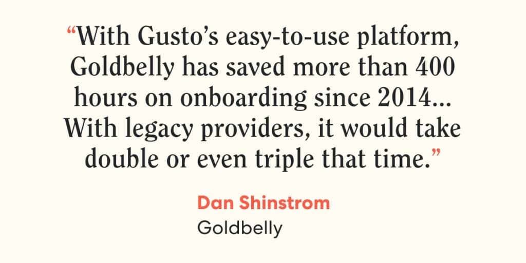 Quote from Dan Shinstrom, Goldbelly, on Gusto. "With Gusto’s easy-to-use platform, Goldbelly has saved more than 400 hours on onboarding since 2014 … With legacy providers, it would take double or even triple that time.”