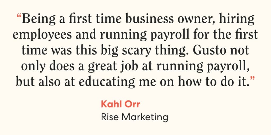 Quote from Kahl Orr, Rise Marketing, on Gusto. “Being a first time business owner, hiring employees and running payroll for the first time was this big scary thing. Gusto not only does a great job at running payroll, but also at educating me on how to do it.”