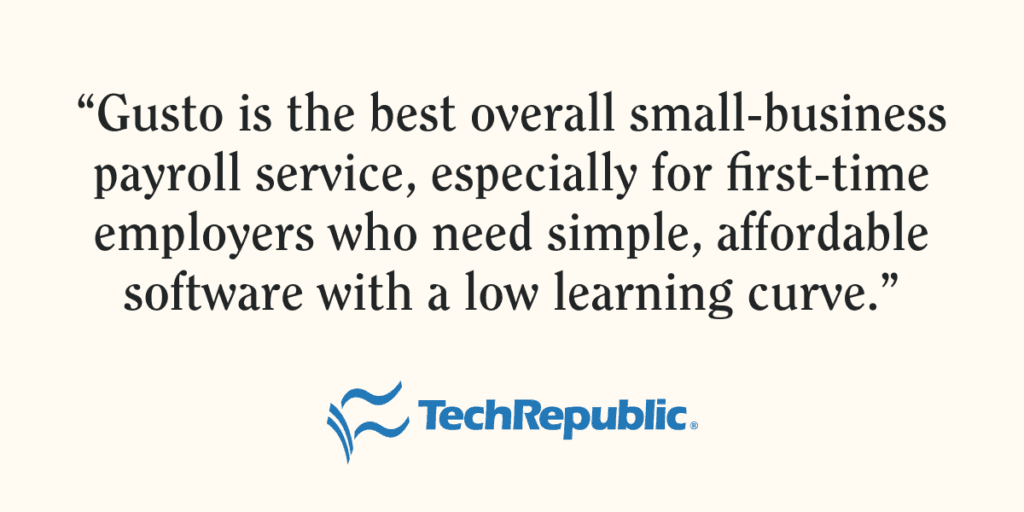 Quote from TechRepublic on Gusto. "Gusto is the best overall small-business payroll service, especially for first-time employers who need simple, affordable software with a low learning curve.”