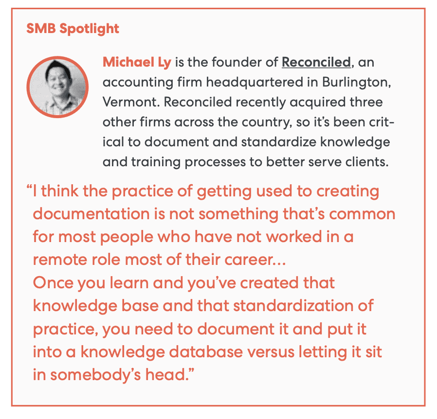 SMB Spotlight - Michael Ly is the founder of Reconciled, an accounting firm headquartered in Burlington, Vermont. Reconciled recently acquired three other firms across the country, so it’s been critical to document and standardize knowledge and training processes to better serve clients.
Quote - “I think the practice of getting used to creating documentation is not something that's common for most people who have not worked in a remote role most of their career … Once you learn and you've created that knowledge base and that standardization of practice, you need to document it and put it into a knowledge database versus letting it sit in somebody's head.”