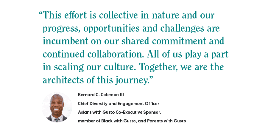 "This effort is collective in nature and our progress, opportunities and challenges are incumbent on our shared commitment and continued collaboration. All of us play a part in scaling our culture. Together, we are the architects of this journey." - Bernard C Coleman III