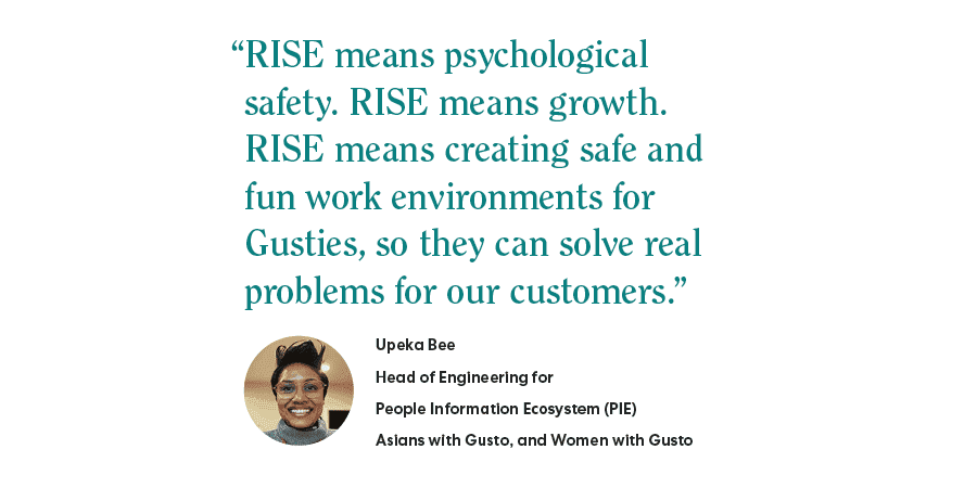 "RISE means psychological safety. RISE means growth. RISE means creating safe and fun work environments for Gusties, so they can solve real problems for our customers." - Upeka Bee